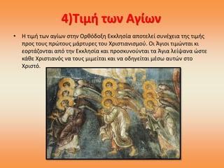 4)Τιμή των Αγίων
• Η τιμή των αγίων στην Ορθόδοξη Εκκλησία αποτελεί συνέχεια της τιμής
προς τους πρώτους μάρτυρες του Χριστιανισμού. Οι Άγιοι τιμώνται κι
εορτάζονται από την Εκκλησία και προσκυνούνται τα Άγια λείψανα ώστε
κάθε Χριστιανός να τους μιμείται και να οδηγείται μέσω αυτών στο
Χριστό.
 