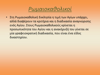 Ρωμαιοκαθολικοί
• Στη Ρωμαιοκαθολική Εκκλησία η τιμή των Αγίων υπάρχει,
αλλά διαφέρουν τα κριτήρια και η διαδικασία αναγνώρισης
ενός Αγίου. Στους Ρωμαιοκαθολικούς κρίνεται η
προσωπικότητα του Αγίου και η ανακήρυξή του γίνεται σε
μία γραφειοκρατική διαδικασία, που είναι ένα είδος
δικαστηρίου.
 