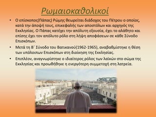 Ρωμαιοκαθολικοί
• Ο επίσκοπος(Πάπας) Ρώμης θεωρείται διάδοχος του Πέτρου ο οποίος,
κατά την άποψή τους, επικεφαλής των αποστόλων και αρχηγός της
Εκκλησίας. Ο Πάπας κατέχει την απόλυτη εξουσία, έχει το αλάθητο και
επίσης έχει τον απόλυτο ρόλο στη λήψη αποφάσεων σε κάθε Σύνοδο
Επισκόπων.
• Μετά τη Β΄ Σύνοδο του Βατικανού(1962-1965), αναβαθμίστηκε η θέση
των υπόλοιπων Επισκόπων στη διοίκηση της Εκκλησίας.
• Επιπλέον, αναγνωρίστηκε ο ιδιαίτερος ρόλος των λαϊκών στο σώμα της
Εκκλησίας και προωθήθηκε η ενεργότερη συμμετοχή στη λατρεία.
 