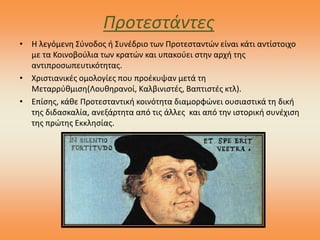 Προτεστάντες
• Η λεγόμενη Σύνοδος ή Συνέδριο των Προτεσταντών είναι κάτι αντίστοιχο
με τα Κοινοβούλια των κρατών και υπακούει στην αρχή της
αντιπροσωπευτικότητας.
• Χριστιανικές ομολογίες που προέκυψαν μετά τη
Μεταρρύθμιση(Λουθηρανοί, Καλβινιστές, Βαπτιστές κτλ).
• Επίσης, κάθε Προτεσταντική κοινότητα διαμορφώνει ουσιαστικά τη δική
της διδασκαλία, ανεξάρτητα από τις άλλες και από την ιστορική συνέχιση
της πρώτης Εκκλησίας.
 