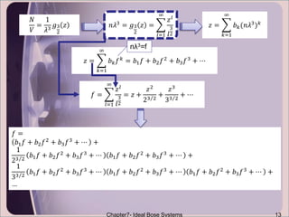 Chapter7- Ideal Bose Systems 13
𝑁
𝑉
=
1
𝜆3 𝑔3
2
𝑧 𝑛𝜆3 = 𝑔3
2
𝑧 =
𝑙=1
∞
𝑧 𝑙
𝑙
3
2
𝑧 =
𝑘=1
∞
𝑏 𝑘(𝑛𝜆3) 𝑘
𝑧 =
𝑘=1
∞
𝑏 𝑘 𝑓 𝑘
= 𝑏1 𝑓 + 𝑏2 𝑓2
+ 𝑏3 𝑓3
+ ⋯
𝑓 =
𝑙=1
∞
𝑧 𝑙
𝑙
3
2
= 𝑧 +
𝑧2
23 2
+
𝑧3
33 2
+ ⋯
𝑓 =
𝑏1 𝑓 + 𝑏2 𝑓2
+ 𝑏3 𝑓3
+ ⋯ +
1
23 2
𝑏1 𝑓 + 𝑏2 𝑓2 + 𝑏3 𝑓3 + ⋯ 𝑏1 𝑓 + 𝑏2 𝑓2 + 𝑏3 𝑓3 + ⋯ +
1
33 2
𝑏1 𝑓 + 𝑏2 𝑓2
+ 𝑏3 𝑓3
+ ⋯ 𝑏1 𝑓 + 𝑏2 𝑓2
+ 𝑏3 𝑓3
+ ⋯ 𝑏1 𝑓 + 𝑏2 𝑓2
+ 𝑏3 𝑓3
+ ⋯ +
…
nλ3=f
 