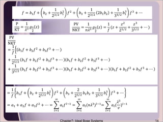Chapter7- Ideal Bose Systems 14
𝑓 = 𝑏1 𝑓 + 𝑏2 +
1
23 2
𝑏1
2
𝑓2
+ 𝑏3 +
1
23 2
2𝑏1 𝑏2 +
1
33 2
𝑏1
3
𝑓3
+ ⋯
P
KT
=
1
𝜆3
𝑔5
2
𝑧
PV
NKT
=
1
𝑛𝜆3 𝑔5
2
𝑧 =
1
𝑓
(𝑧 +
𝑧2
25 2
+
𝑧3
35 2
+ ⋯ )
PV
NKT
=
1
𝑓
𝑏1 𝑓 + 𝑏2 𝑓2 + 𝑏3 𝑓3 + ⋯
+
1
25 2
𝑏1 𝑓 + 𝑏2 𝑓2 + 𝑏3 𝑓3 + ⋯ 𝑏1 𝑓 + 𝑏2 𝑓2 + 𝑏3 𝑓3 + ⋯
+
1
35 2
𝑏1 𝑓 + 𝑏2 𝑓2
+ 𝑏3 𝑓3
+ ⋯ 𝑏1 𝑓 + 𝑏2 𝑓2
+ 𝑏3 𝑓3
+ ⋯ 𝑏1 𝑓 + 𝑏2 𝑓2
+ 𝑏3 𝑓3
+ ⋯
=
1
𝑓
𝑏1 𝑓 + 𝑏2 +
1
25 2
𝑏1
2
𝑓2 + 𝑏3 +
2
25 2
𝑏1 𝑏2 +
1
35 2
𝑏1
3
𝑓3 + ⋯
= 𝑎1 + 𝑎2 𝑓 + 𝑎3 𝑓2 + ⋯ =
𝑙=1
∞
𝑎𝑙 𝑓 𝑙−1 =
𝑙=1
∞
𝑎𝑙(𝑛𝜆3)𝑙−1=
𝑙=1
∞
𝑎𝑙(
𝜆3
𝑣
)𝑙−1
 