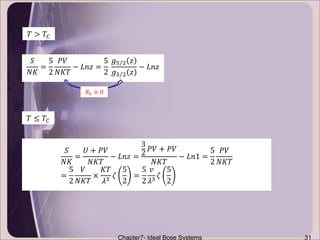 Chapter7- Ideal Bose Systems 31
𝑇 ≤ 𝑇𝐶
𝑆
𝑁𝐾
=
𝑈 + 𝑃𝑉
𝑁𝐾𝑇
− 𝐿𝑛𝑧 =
3
2
𝑃𝑉 + 𝑃𝑉
𝑁𝐾𝑇
− 𝐿𝑛1 =
5
2
𝑃𝑉
𝑁𝐾𝑇
=
5
2
𝑉
𝑁𝐾𝑇
×
𝐾𝑇
𝜆3
𝜁
5
2
=
5
2
𝑣
𝜆3
𝜁
5
2
𝑇 > 𝑇𝐶
𝑆
𝑁𝐾
=
5
2
𝑃𝑉
𝑁𝐾𝑇
− 𝐿𝑛𝑧 =
5
2
𝑔5 2 𝑧
𝑔3 2 𝑧
− 𝐿𝑛𝑧
𝑁0 ≅ 0
 