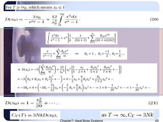 Chapter7- Ideal Bose Systems 49
𝑥
𝑒 𝑥 − 1
=
𝑛=0
∞
𝐵 𝑛 𝑥 𝑛
𝑛!
⟹ 𝐵0 = 1 , 𝐵1 =
−1
2
, 𝐵2 =
1
6
, …
0
∞
𝑥 𝑛
𝑑𝑥
𝑒 𝑥 − 1
= 𝑥 𝑛
1
𝑛
−
𝑥
2(𝑛 + 1)
+
𝑘=1
∞
𝐵2𝑘 𝑥2𝑘
2𝑘 + 𝑛 2𝑘 !
⇒ 𝐷 𝑥0 = −3
𝑛=0
∞
𝐵 𝑛 𝑥0
𝑛
𝑛!
+
12
𝑥0
3
𝑥0
3
1
3
−
𝑥0
2 × 4
+
𝐵2 𝑥0
2
5 × 2
+
𝐵4 𝑥0
4
7 × 4!
+ ⋯
= −3 𝐵0 + 𝐵1 𝑥0 + 𝐵2
𝑥0
2
2
+ ⋯ + 4 −
3
2
𝑥0 +
6
5
𝐵2 𝑥0
2
+
𝐵4
7 × 2
𝑥0
4
+ ⋯
= −3𝐵0 + 4 + −3𝐵1 −
3
2
𝑥0 + −
3
2
𝐵2 +
6
5
𝐵2 𝑥0
2
+ ⋯ = 1 + 0 −
1
20
𝑥0
2
+ ⋯ = 1 −
1
20
𝑥0
2
+ ⋯
 