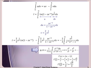 𝛤 𝑛 = 𝑛 − 1 !
𝛤 5
2
=
3
2
! =
3
2
×
1
2
! =
3
2
×
𝜋
2
𝛤 3
2
=
1
2
! =
𝜋
2
Chapter7- Ideal Bose Systems 9
𝑎
𝑏
𝑢𝑑𝑣 = 𝑢𝑣 −
𝑎
𝑏
𝑣𝑑𝑢
𝐼 =
0
∞
Ln(1 − ze−x)𝑥
1
2 𝑑𝑥
𝐼 =
2
3
𝑥
3
2 𝐿𝑛 1 − 𝑧𝑒−𝑥
−
0
∞
2
3
𝑥
3
2
𝑧𝑒−𝑥
1 − 𝑧𝑒−𝑥
𝑑𝑥 = −
2
3
0
∞
𝑥
3
2
𝑧−1 𝑒 𝑥 − 1
𝑑𝑥
𝑑𝑢 =
𝑧𝑒−𝑥
1 − 𝑧𝑒−𝑥
𝑑𝑥
𝑣 =
2
3
𝑥
3
2
u dv
 