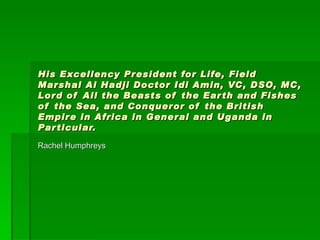 His Excellency President for Life, Field Marshal Al Hadji Doctor Idi Amin, VC, DSO, MC, Lord of All the Beasts of the Earth and Fishes of the Sea, and Conqueror of the British Empire in Africa in General and Uganda in Particular. Rachel Humphreys 