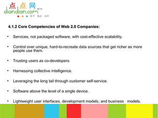 4.1.2 Core Competencies of Web 2.0 Companies:

•   Services, not packaged software, with cost-effective scalability.

•   Control over unique, hard-to-recreate data sources that get richer as more
    people use them.

•   Trusting users as co-developers.

•   Harnessing collective intelligence.

•   Leveraging the long tail through customer self-service.

•   Software above the level of a single device.

•   Lightweight user interfaces, development models, and business models.
 