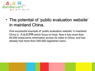 • The potential of ‘public evaluation website’
  in mainland China.
 One successful example of ‘public evaluation website’ in mainland
 China is 大众点评网 which focus on food. Now it has more than
 60,000 restaurants information across 22 cities in China, and has
 already had more than 500,000 registered users.
 