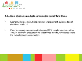 4. 3. About electronic products consumption in mainland China

•    Economy development, living standard improvement, quick update of
     electronic products

•    From our survey, we can see that around 72% people spent more than
     1000 in electronic products in the latest three months, which also shows
     the high electronic consumption.
 