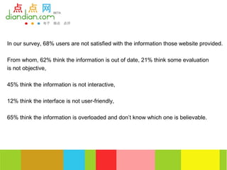 In our survey, 68% users are not satisfied with the information those website provided.

From whom, 62% think the information is out of date, 21% think some evaluation
is not objective,

45% think the information is not interactive,

12% think the interface is not user-friendly,

65% think the information is overloaded and don’t know which one is believable.
 