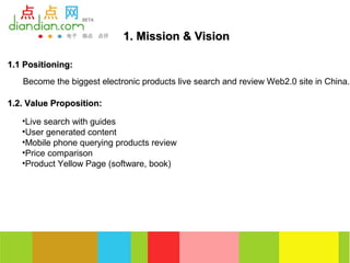 1. Mission & Vision

1.1 Positioning:
   Become the biggest electronic products live search and review Web2.0 site in China.

1.2. Value Proposition:

   •Live search with guides
   •User generated content
   •Mobile phone querying products review
   •Price comparison
   •Product Yellow Page (software, book)
 