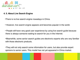 4. 5. About Live Search Engine

 •There is no live search engine nowadays in China.

 • However, live search engine appears and becomes popular in the world.

 • People will have very good user experience by using live search guide because
  there is always someone waiting to search for you in the Internet.

 •Meanwhile, some senior search guides are electronic experts who are very familiar
 with those electronic products.

 •They will not only search some information for users, but also provide expert
 opinions to senior users. This model has not yet appeared in China market.
 