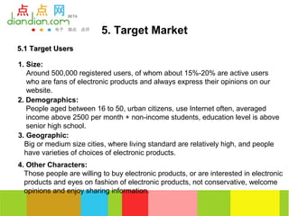 5. Target Market
5.1 Target Users

1. Size:
   Around 500,000 registered users, of whom about 15%-20% are active users
   who are fans of electronic products and always express their opinions on our
   website.
2. Demographics:
   People aged between 16 to 50, urban citizens, use Internet often, averaged
   income above 2500 per month + non-income students, education level is above
   senior high school.
3. Geographic:
  Big or medium size cities, where living standard are relatively high, and people
  have varieties of choices of electronic products.
4. Other Characters:
  Those people are willing to buy electronic products, or are interested in electronic
  products and eyes on fashion of electronic products, not conservative, welcome
  opinions and enjoy sharing information.
 