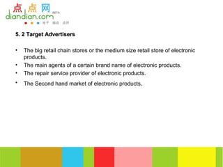 5. 2 Target Advertisers

•   The big retail chain stores or the medium size retail store of electronic
    products.
•   The main agents of a certain brand name of electronic products.
•   The repair service provider of electronic products.
•   The Second hand market of electronic products.
 