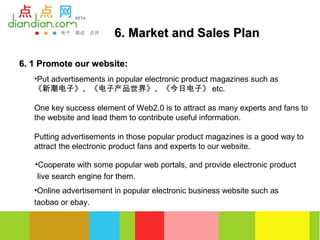 6. Market and Sales Plan

6. 1 Promote our website:
   •Put advertisements in popular electronic product magazines such as
   《新潮电子》、《电子产品世界》、《今日电子》 etc.

   One key success element of Web2.0 is to attract as many experts and fans to
   the website and lead them to contribute useful information.

   Putting advertisements in those popular product magazines is a good way to
   attract the electronic product fans and experts to our website.

   •Cooperate with some popular web portals, and provide electronic product
    live search engine for them.
   •Online advertisement in popular electronic business website such as
   taobao or ebay.
 