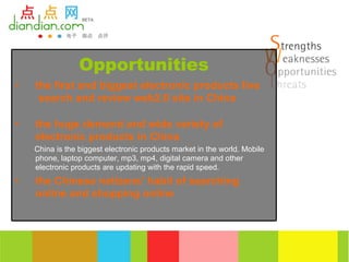 Opportunities
•   the first and biggest electronic products live
     search and review web2.0 site in China

•   the huge demand and wide variety of
    electronic products in China
    China is the biggest electronic products market in the world. Mobile
    phone, laptop computer, mp3, mp4, digital camera and other
    electronic products are updating with the rapid speed.
•   the Chinese netizens’ habit of searching
    online and shopping online
 