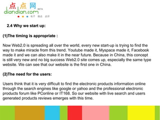 2.4 Why we start up:

(1)The timing is appropriate :

Now Web2.0 is spreading all over the world, every new start-up is trying to find the
way to make miracle from this trend. Youtube made it, Myspace made it, Facebook
made it and we can also make it in the near future. Because in China, this concept
is still very new and no big success Web2.0 site comes up, especially the same type
website. We can see that our website is the first one in China.

(2)The need for the users:

Users think that it is very difficult to find the electronic products information online
through the search engines like google or yahoo and the professional electronic
products forum like PConline or IT168. So our website with live search and users
generated products reviews emerges with this time.
 