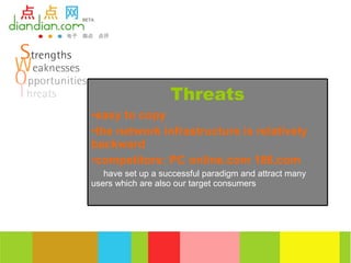 Threats
•easy to copy
•the network infrastructure is relatively
backward
•competitors: PC online.com 186.com
   have set up a successful paradigm and attract many
users which are also our target consumers
 
