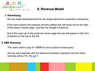 8. Revenue Model
  1. Advertising:
    We can make advertisements for the target electronics production companies.

    If the users search the products and the related ads will come out on the right
    of the search results page. Just like the Google’s Adsense.

    And if the users go to the products review page the ads will appear in the form
    of banner on the top or the left.

2. SMS Querying:

    The users need to pay for 1RMB for once product review query.

    And we will cooperate with the telecommunication operators and the share
    normally will be 7/3. We got 7.
 