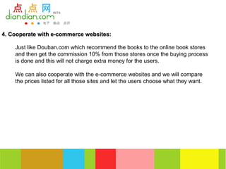 4. Cooperate with e-commerce websites:

    Just like Douban.com which recommend the books to the online book stores
    and then get the commission 10% from those stores once the buying process
    is done and this will not charge extra money for the users.

    We can also cooperate with the e-commerce websites and we will compare
    the prices listed for all those sites and let the users choose what they want.
 