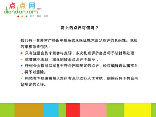 网上的点评可信吗？


我们有一套非常严格的审核系统来保证绝大部分点评的真实性。我们
的审核系统包括：
● 只有注册会员才能参与点评，多次乱点评的会员将予以封号处理；
● 信誉度不达到一定级别的会员点评不显示；
● 任何会员都可以举报不符合网站规定的点评，经过编辑确认属实后
，将予以删除。
● 网站有专职编辑每天对所有点评进行人工审核，删除所有不符合网
站规定的点评。
 
