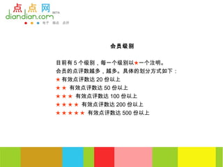 会员级别


目前有 5 个级别，每一个级别以★一个注明。
会员的点评数越多，越多。具体的划分方式如下：
★ 有效点评数达 20 份以上
★ ★ 有效点评数达 50 份以上
★ ★ ★ 有效点评数达 100 份以上
★ ★ ★ ★ 有效点评数达 200 份以上
★ ★ ★ ★ ★ 有效点评数达 500 份以上
 