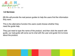 3.2 Services:

(1) We will provide the real person guides to help the users find the information
they want.

This is the alternative function the users could choose whether they
need the guide help.

They just need to type the name of the product, and then click the search with
guide, our real guide will come out to chat with the user and guide him to know
about the product.
 