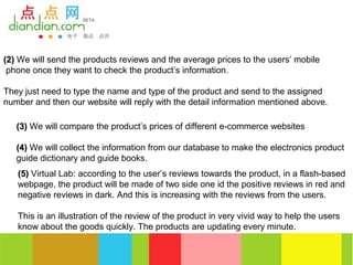 (2) We will send the products reviews and the average prices to the users’ mobile
 phone once they want to check the product’s information.

They just need to type the name and type of the product and send to the assigned
number and then our website will reply with the detail information mentioned above.

   (3) We will compare the product’s prices of different e-commerce websites

   (4) We will collect the information from our database to make the electronics product
   guide dictionary and guide books.
   (5) Virtual Lab: according to the user’s reviews towards the product, in a flash-based
   webpage, the product will be made of two side one id the positive reviews in red and
   negative reviews in dark. And this is increasing with the reviews from the users.

   This is an illustration of the review of the product in very vivid way to help the users
   know about the goods quickly. The products are updating every minute.
 