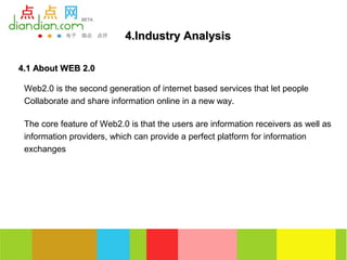 4.Industry Analysis

4.1 About WEB 2.0

 Web2.0 is the second generation of internet based services that let people
 Collaborate and share information online in a new way.

 The core feature of Web2.0 is that the users are information receivers as well as
 information providers, which can provide a perfect platform for information
 exchanges
 