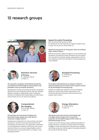 The automatic recognition of individuals through the
use of behavioral and biological characteristics is the
foundation stone of computer biometrics.
Development of image processing and pattern recognition
algorithms for face recognition (2D, 3D, and near infrared);
speaker recognition; antispooﬁng; study of emerging
biometrics modalities (electrophysiology and veins); open
science thanks to our own open source library.
Biometric Security
& Privacy
Dr. Sébastien Marcel
H-index: 51
The analysis of biomedical sensor data for medical or
research purposes lies at the heart of the research carried
out by the Biosignal Processing group.
Analysis of e-health data; detection of human biological
signals for medical and scientiﬁc applications; use
of machine learning techniques; data acquisition and
analysis; open science.
Biosignal Processing
Dr. André Anjos
H-index: 24
The technique of computational imaging and
biomedical image analysis lies at the heart of
the group’s imaging research.
Development of algorithms for deconvolution and super-
resolution in optical microscopy; three-dimensional
tomographic reconstruction; more generally, combination
of unusual detection methods and devices with compu-
tational software to produce images ideally suited to
the observation and quantiﬁcation of complex, living
biological systems.
Computational
Bio Imaging
Prof. Michael Liebling
H-index: 23
Information and communication technologies help
us to fight climate change and to increase the
proportion of renewable energy and the number of
distributed energy sources.
Creation of smarter energy systems; global optimization of
energy efﬁciency; scenarios of energy transition including
intelligent control and adjustment mechanisms for building
retroﬁtting; production and storage of renewable energies in
the context of climate change.
Energy Informatics
Dr. Jérôme Kämpf
H-index: 23
12 research groups
Speech processing has, for many years, been one of Idiap’s
major research themes.
Statistical automatic speech recognition; voice synthesis and
the generic processing of audio information (source localiza-
tion; microphone networks; speaker segmentation; informa-
tion indexing; very-low-bit-rate speech coding; background
noise analysis).
Speech & Audio Processing
Prof. Hervé Bourlard (third from left),
Dr. Phil Garner, Dr. Petr Motlicek, Dr. Mathew Magimai-Doss
H-index: PG: 26, PM: 22, HB: 66, MMD: 27
RESEARCH GROUPS
12
12
 