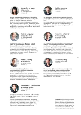The integration of theories and models from informatics
and the social sciences makes it possible to detect,
analyze, and interpret human and social behavior.
Behavioral analysis of face-to-face interactions; crowd-
sourcing and the large-scale treatment of urban data;
smartphones and social networks.
Social Computing
Prof. Daniel Gatica-Perez
H-index: 63
Quantifying and reducing uncertainties in the context of
high-fidelity models is central to this group’s research
interests.
Gaussian process methods; the planning of numerical
experiments for optimization, inversion, and other related
problems. Areas of application include energy and
geosciences, with collaborations ranging from safety
engineering to hydrology and climate sciences.
Uncertainty Quantification
& Optimal Design
Prof. David Ginsbourger
H-index: 27
Artificial intelligence technologies such as statistics,
machine learning, and data visualization could further
unlock the potential of genetics for health.
Genomics; bioinformatics; RNA biology; neuroscience;
data science; and data visualization, all related to cellular
imaging, genomic data, and neurodegenerative diseases,
and studied in collaboration with molecular neuroscience
and bioengineering experts.
Genomics & Health
Informatics
Dr. Raphaëlle Luisier
H-index: 10
The development of new statistical learning techniques,
principally for computer vision, is the basis of the group’s
work.
Computational properties of statistical learning; automatic
image analysis, particularly the automatic extraction
of signiﬁcance; object detection; tracking of people and
biological structures.
Machine Learning
Dr. François Fleuret
H-index: 34
The analysis of human activities from multimodal data is
useful for surveillance, behavior analysis, human–robot
interfaces, and multimedia content analysis.
Development of algorithms based on computer vision and
learning and data fusion methods in order to detect and
track objects and people, to represent and characterize
their state, and to model sequential data and interpret
them in the form of gestures, behaviors, and social relations.
Perception & Activity
Understanding
Dr. Jean-Marc Odobez
H-index: 44
Human-centric robotic applications exploit
multimodal sensory information and develop
intuitive learning interfaces.
Develop statistical approaches for encoding movements
and behaviors in robots evolving in unconstrained
environments; models with multiple roles (recognition,
prediction, reproduction); learning strategies (imitation,
emulation, incremental correction, or exploration).
Robot Learning
& Interaction
Dr. Sylvain Calinon
H-index: 43
* The h-Index attempts to quantify both the
productivity and the impact of scientists
based on the number of citations that they
have received in other publications (citation
level). The higher the number, the more the
researcher has been cited. H-index as of
February 28, 2019 (source: Google Scholar).
Natural Language
Understanding
Dr. James Henderson
H-index: 25
Deep learning models of the syntax and meaning
of text are used for machine translation, natural
language inference, and summarization.
Neural machine translation; summarization; information
retrieval and extraction; text classiﬁcation; attention-
based deep learning models of language understanding;
representation learning for modeling abstraction and
natural language inference.
13
13
 