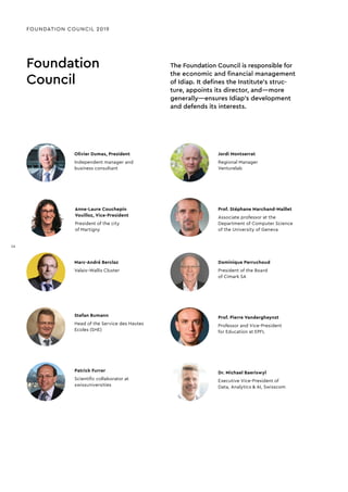 Dr. Michael Baeriswyl
Executive Vice-President of
Data, Analytics & AI, Swisscom
Foundation
Council
The Foundation Council is responsible for
the economic and financial management
of Idiap. It defines the Institute’s struc-
ture, appoints its director, and—more
generally—ensures Idiap’s development
and defends its interests.
FOUNDATION COUNCIL 2019
Olivier Dumas, President
Independent manager and
business consultant
Patrick Furrer
Scientiﬁc collaborator at
swissuniversities
Anne-Laure Couchepin
Vouilloz, Vice-President
President of the city
of Martigny
Jordi Montserrat
Regional Manager
Venturelab
Prof. Stéphane Marchand-Maillet
Associate professor at the
Department of Computer Science
of the University of Geneva
Dominique Perruchoud
President of the Board
of Cimark SA
Prof. Pierre Vandergheynst
Professor and Vice-President
for Education at EPFL
Marc-André Berclaz
Valais–Wallis Cluster
Stefan Bumann
Head of the Service des Hautes
Ecoles (SHE)
14
14
 