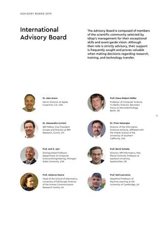 Dr. Alessandro Curioni
IBM Fellow, Vice President
Europe and Director at IBM
Research, Zurich, CH
International
Advisory Board
ADVISORY BOARD 2019
Prof. Klaus-Robert Müller
Professor of Computer Science,
TU Berlin; Director, Bernstein
Focus on Neurotechnology,
Berlin, DE
Dr. Prem Natarajan
Director of the Information
Sciences Institute, afﬁliated with
the Viterbi School of the
University of Southern
California, USA
Prof. Bernt Schiele
Director, MPI Informatics, Max
Planck Institute; Professor at
Saarland University,
Saarbrücken, DE
Prof. Neil Lawrence
DeepMind Professor of
Machine Learning at the
University of Cambridge, UK
Dr. Alex Acero
Senior Director at Apple,
Cupertino, CA, USA
Prof. Anil K. Jain
Distinguished Professor,
Department of Computer
Science & Engineering, Michigan
State University, USA
Prof. Johanna Moore
Head of the School of Informatics,
University of Edinburgh; Director
of the Human Communication
Research Centre, UK
The Advisory Board is composed of members
of the scientific community selected by
Idiap’s management for their exceptional
skills and avant-garde vision. Although
their role is strictly advisory, their support
is frequently sought and proves valuable
when making decisions regarding research,
training, and technology transfer.
15
15
 