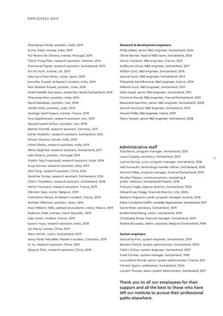 Shantipriya Parida, postdoc, India, 2019
Kumar Patel, trainee, India, 2019
Rui Pereira De Oliveira, trainee, Portugal, 2019
Thanh Trung Phan, research assistant, Vietnam, 2014
Emmanuel Pignat, research assistant, Switzerland, 2015
Kin Ho Poon, trainee, UK, 2019
Ada Laura Pozo Perez, visitor, Spain, 2019
Amrutha Prasad, AI Master’s student, India, 2019
Ravi Shankar Prasad, postdoc, India, 2018
André Rabello Dos Anjos, researcher, Brazil/Switzerland, 2010
Dhananjay Ram, postdoc, India, 2014
Navid Rekabsaz, postdoc, Iran, 2018
Hardik Sailor, postdoc, India, 2019
Santiago Saint-Supery, trainee, France, 2019
Sina Sajadmanesh, research assistant, Iran, 2019
Seyyed Saeed Sarfjoo, postdoc, Iran, 2018
Bastian Schnell, research assistant, Germany, 2017
Adrian Shajkofci, research assistant, Switzerland, 2016
Shivam Sharma, trainee, India, 2019
Suhan Shetty, research assistant, India, 2019
Rémy Siegfried, research assistant, Switzerland, 2017
João Silverio, postdoc, Portugal, 2019
Prabhu Teja Sivaprasad, research assistant, India, 2018
Suraj Srinivas, research assistant, India, 2017
Sibo Tong, research assistant, China, 2016
Sandrine Tornay, research assistant, Switzerland, 2016
Cédric Travelletti, research assistant, Switzerland, 2018
Martin Troussard, research assistant, France, 2019
Clément Vaes, visitor, Belgium, 2019
Colombine Verzat, AI Master’s student, France, 2019
Michael Villamizar, postdoc, Spain, 2016
Esaú Villatoro Tello, sabbatical academic visitor, Mexico, 2019
Radovan Vitek, trainee, Czech Republic, 2019
Jules Voisin, student, France, 2019
Apoorv Vyas, research assistant, India, 2018
Lei Wang, trainee, China, 2019
Patric WYSS, visitor, Switzerland, 2019
Jenny Paola Yela Bello, Master’s student, Colombia, 2019
Yu Yu, research assistant, China, 2015
Qingran Zhan, research assistant, China, 2018
Research & development engineers
Philip Abbet, senior R&D engineer, Switzerland, 2006
Olivier Bornet, head of R&D team, Switzerland, 2004
Olivier Canévet, R&D engineer, France, 2012
Guillaume Clivaz, R&D engineer, Switzerland, 2017
William Droz, R&D engineer, Switzerland, 2018
Samuel Gaist, R&D engineer, Switzerland, 2013
Théophile Gentilhomme, R&D engineer, France, 2018
Mélanie Huck, R&D engineer, Switzerland, 2017
Salim Kayal, senior R&D engineer, Switzerland, 2011
Christine Marcel, R&D engineer, France/Switzerland, 2007
Alexandre Nanchen, senior R&D engineer, Switzerland, 2008
Danick Panchard, R&D engineer, Switzerland, 2019
Vincent Pollet, R&D engineer, France, 2019
Flavio Tarsetti, senior R&D engineer, Switzerland, 2008
EMPLOYEES 2019
Administrative staff
Elisa Bovio, program manager, Switzerland, 2015
Laura Coppey, secretary, Switzerland, 2019
Justine Darioly, junior program manager, Switzerland, 2018
Joël Dumoulin, technology transfer ofﬁcer, Switzerland, 2018
Martina Fellay, program manager, Austria/Switzerland, 2012
Nicolas Filippov, communications, marketing &
public relations, Switzerland/Poland, 2018
François Foglia, deputy director, Switzerland, 2006
Edward-Lee Gregg, ﬁnancial director, USA, 2004
Barbara Huguenin-Landl, program manager, Austria, 2018
Marie-Constance Kaifﬂin Landelle, legal adviser, Switzerland, 2017
Sylvie Meier, secretary, Switzerland, 2019
Aurélie Rosemberg, visitor, Switzerland, 2019
Christophe Rossa, ﬁnancial manager, Switzerland, 2019
Nadine Rousseau, admin. assistant, Belgium/Switzerland, 1998
System engineers
Samuel Aymon, system engineer, Switzerland, 2019
Bastien Crettol, system administrator, Switzerland, 2005
Cédric Dufour, system engineer, Switzerland, 2007
Frank Formaz, system manager, Switzerland, 1998
Louis-Marie Plumel, senior system administrator, France, 2011
Vincent Spano, webmaster, Switzerland, 2004
Laurent Thomas, senior system administrator, Switzerland, 2017
Thank you to all our employees for their
support and all the best to those who have
left our institute to pursue their professional
paths elsewhere.
17
17
 