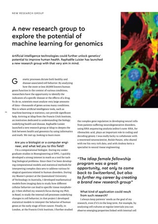 NEW RESEARCH GROUP
A new research group to
explore the potential of
machine learning for genomics
Artificial intelligence technologies could further unlock genetics’
potential to improve human health. Raphaëlle Luisier has launched
a new research group with that very aim in mind.
G enetic processes dictate both healthy and
disease-associated cell behavior. By analyzing
how the more or less 20,000 known human
genes function in the context of various conditions,
researchers have the opportunity to identify the
indicators of a specific disease or the effects of a drug.
To do so, scientists must analyze very large amounts
of data—thousands of genes across many conditions.
This is where artificial intelligence tools, such as
machine learning or statistics, can provide significant
help. Arriving at Idiap from the Francis Crick Institute,
an institution dedicated to understanding the biology
underlying health and disease, Raphaëlle Luisier
launched a new research group at Idiap to deepen the
link between health and genomics by using informatics
and math. We met up, looking to learn more.
Are you a biologist or a computer engi-
neer, and what led you to this field?
I’m a computational biologist. During my under-
graduate studies in Bioengineering at EPFL, I quickly
developed a strong interest in math as a tool for tack-
ling biological problems. Since then I've been develop-
ing computational models and statistical methods for
interpreting complex data sets to address various bi-
ological questions related to human disorders. During
my Master’s project at the Queensland University
of Technology in Australia, I developed mathematical
models from imaging data to study how different
cellular behavior can lead to specific tissue morpholo-
gy. I then shifted my research focus during my PhD,
in Basel, to study the internal cell processes underlying
changes in cell behavior; in that project I developed
statistical models to interpret the behavior of human
genes at the early stage of liver cancer. Finally, in
London, at the Francis Crick Institute, I further studied
the complex gene regulation in developing neural cells
from patients suffering neurodegenerative disorders,
using RNA sequencing analysis (editor’s note: RNA, for
ribonucleic acid, plays an important role in coding and
decoding genes). I was really lucky to collaborate with
a renowned neuroscientist, Rickie Patani, who shared
with me his very rich data, and with Andrea Serio a
specialist in neural tissue engineering.
What kind of application could result
from such research?
I always keep patients’ needs as the goal of my
research, even if it’s in the long term. For example, by
analyzing cell cultures at regular intervals you can
observe emerging properties linked with internal cell
“The Idiap female fellowship
program was a great
opportunity, not only to come
back to Switzerland, but also
to further my career by creating
a brand new research group"
24
24
 