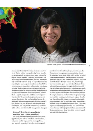Raphaëlle Luisier, head of the Genomics & Health Informatics group.
processes and identify the timing of disease develop-
ment. Thanks to this, you can develop better tools for
an early diagnosis or you can observe the effects of a
drug at various stages of a disease. This approach can
reveal early biomarkers related to diseases, which can
help to identify relevant drugs for a specific treatment,
especially for neurodegenerative diseases for which no
treatment exists. Indeed, my collaboration with Rickie
Patani at the Francis Crick Institute led to the break-
through discovery of the earliest detectable molecular
activity associated with amyotrophic lateral sclerosis
(ALS), a rapidly progressive and fatal neurodegenera-
tive disorder. This particular degenerative process is
typical of processes that can be tackled by drug de-
velopment. Beyond this fundamental research aspect,
data mining can also be applied to other fields relat-
ed to health, and can provide patients with useful in-
sights to feed into their health-management strategies.
In which direction do you plan to
continue your research at Idiap?
The Idiap female fellowship program was a great
opportunity, not only to come back to Switzerland,
but also to further my career by creating a brand
new research group. Until now, I've been using cell
population-level based imaging or genomic data. But
fundamental biological processes including disease
development occur at the single-cell level. The so-called
time-lapse fluorescence live-cell imaging technique
generates rich data that can be used to detect and track
individual cell’s changes, such as size, morphology,
and movement in space and time. Combining cell im-
aging with genomic data through collaboration with
the Patani and Serio laboratories will allow us to study
how molecular biology shapes cellular morphology at
an early stage of amyotrophic lateral sclerosis disease.
As Idiap has a strong track record in image processing
and machine learning, the Institute is a great place for
me. The dedicated developers team and multidiscipli-
nary groups are also an important asset. The mindset I
found at Idiap was exactly the kind of spirit I was look-
ing for: challenging, open-minded, and collaborative.
I look forward to bringing new skills in genomics and
data visualization to Idiap, in order to create new and
unexpected collaborations.
25
25
 