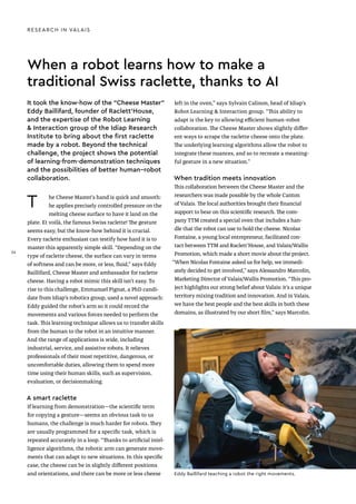 When a robot learns how to make a
traditional Swiss raclette, thanks to AI
T he Cheese Master's hand is quick and smooth:
he applies precisely controlled pressure on the
melting cheese surface to have it land on the
plate. Et voilà, the famous Swiss raclette! The gesture
seems easy, but the know-how behind it is crucial.
Every raclette enthusiast can testify how hard it is to
master this apparently simple skill. “Depending on the
type of raclette cheese, the surface can vary in terms
of softness and can be more, or less, fluid,” says Eddy
Baillifard, Cheese Master and ambassador for raclette
cheese. Having a robot mimic this skill isn’t easy. To
rise to this challenge, Emmanuel Pignat, a PhD candi-
date from Idiap’s robotics group, used a novel approach:
Eddy guided the robot’s arm so it could record the
movements and various forces needed to perform the
task. This learning technique allows us to transfer skills
from the human to the robot in an intuitive manner.
And the range of applications is wide, including
industrial, service, and assistive robots. It relieves
professionals of their most repetitive, dangerous, or
uncomfortable duties, allowing them to spend more
time using their human skills, such as supervision,
evaluation, or decisionmaking.
A smart raclette
If learning from demonstration—the scientific term
for copying a gesture—seems an obvious task to us
humans, the challenge is much harder for robots. They
are usually programmed for a specific task, which is
repeated accurately in a loop. “Thanks to artificial intel-
ligence algorithms, the robotic arm can generate move-
ments that can adapt to new situations. In this specific
case, the cheese can be in slightly different positions
and orientations, and there can be more or less cheese
left in the oven,” says Sylvain Calinon, head of Idiap’s
Robot Learning & Interaction group. “This ability to
adapt is the key to allowing efficient human–robot
collaboration. The Cheese Master shows slightly differ-
ent ways to scrape the raclette cheese onto the plate.
The underlying learning algorithms allow the robot to
integrate these nuances, and so to recreate a meaning-
ful gesture in a new situation.”
When tradition meets innovation
This collaboration between the Cheese Master and the
researchers was made possible by the whole Canton
of Valais. The local authorities brought their financial
support to bear on this scientific research. The com-
pany TTM created a special oven that includes a han-
dle that the robot can use to hold the cheese. Nicolas
Fontaine, a young local entrepreneur, facilitated con-
tact between TTM and Raclett’House, and Valais/Wallis
Promotion, which made a short movie about the project.
“When Nicolas Fontaine asked us for help, we immedi-
ately decided to get involved,” says Alessandro Marcolin,
Marketing Director of Valais/Wallis Promotion. “This pro-
ject highlights our strong belief about Valais: it’s a unique
territory mixing tradition and innovation. And in Valais,
we have the best people and the best skills in both these
domains, as illustrated by our short film,” says Marcolin.
RESEARCH IN VALAIS
It took the know-how of the “Cheese Master”
Eddy Baillifard, founder of Raclett’House,
and the expertise of the Robot Learning
& Interaction group of the Idiap Research
Institute to bring about the first raclette
made by a robot. Beyond the technical
challenge, the project shows the potential
of learning-from-demonstration techniques
and the possibilities of better human–robot
collaboration.
Eddy Baillifard teaching a robot the right movements.
26
26
 