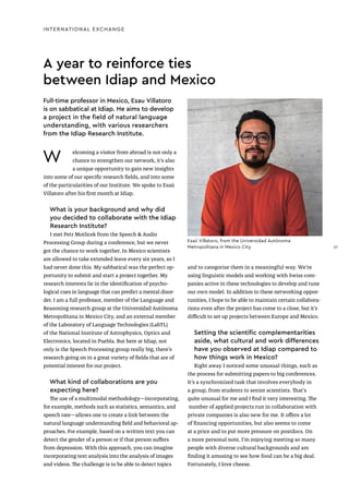 Esaú Villatoro, from the Universidad Autónoma
Metropolitana in Mexico City.
A year to reinforce ties
between Idiap and Mexico
W elcoming a visitor from abroad is not only a
chance to strengthen our network, it’s also
a unique opportunity to gain new insights
into some of our specific research fields, and into some
of the particularities of our Institute. We spoke to Esaú
Villatoro after his first month at Idiap.
What is your background and why did
you decided to collaborate with the Idiap
Research Institute?
I met Petr Motlicek from the Speech & Audio
Processing Group during a conference, but we never
got the chance to work together. In Mexico scientists
are allowed to take extended leave every six years, so I
had never done this. My sabbatical was the perfect op-
portunity to submit and start a project together. My
research interests lie in the identification of psycho-
logical cues in language that can predict a mental disor-
der. I am a full professor, member of the Language and
Reasoning research group at the Universidad Autónoma
Metropolitana in Mexico City, and an external member
of the Laboratory of Language Technologies (LabTL)
of the National Institute of Astrophysics, Optics and
Electronics, located in Puebla. But here at Idiap, not
only is the Speech Processing group really big, there’s
research going on in a great variety of fields that are of
potential interest for our project.
What kind of collaborations are you
expecting here?
The use of a multimodal methodology—incorporating,
for example, methods such as statistics, semantics, and
speech rate—allows one to create a link between the
natural language understanding field and behavioral ap-
proaches. For example, based on a written text you can
detect the gender of a person or if that person suffers
from depression. With this approach, you can imagine
incorporating text analysis into the analysis of images
and videos. The challenge is to be able to detect topics
and to categorize them in a meaningful way. We’re
using linguistic models and working with Swiss com-
panies active in these technologies to develop and tune
our own model. In addition to these networking oppor-
tunities, I hope to be able to maintain certain collabora-
tions even after the project has come to a close, but it’s
difficult to set up projects between Europe and Mexico.
Setting the scientific complementarities
aside, what cultural and work differences
have you observed at Idiap compared to
how things work in Mexico?
Right away I noticed some unusual things, such as
the process for submitting papers to big conferences.
It’s a synchronized task that involves everybody in
a group, from students to senior scientists. That’s
quite unusual for me and I find it very interesting. The
number of applied projects run in collaboration with
private companies is also new for me. It offers a lot
of financing opportunities, but also seems to come
at a price and to put more pressure on postdocs. On
a more personal note, I’m enjoying meeting so many
people with diverse cultural backgrounds and am
finding it amusing to see how food can be a big deal.
Fortunately, I love cheese.
Full-time professor in Mexico, Esau Villatoro
is on sabbatical at Idiap. He aims to develop
a project in the field of natural language
understanding, with various researchers
from the Idiap Research Institute.
INTERNATIONAL EXCHANGE
27
27
 
