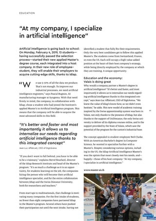EDUCATION
“W e use 5–10% of all the data we produce.
That’s not enough. To improve our
industrial processes, we need artificial
intelligence engineers,” says Pascal Bugnon, AI
manufacturing manager at Syngenta. With that need
firmly in mind, the company, in collaboration with
Idiap, chose a student who had joined the Institute’s
applied Master’s in Artificial Intelligence program. This
means that the company will be able to acquire the
most advanced skills in this field.
“If you don’t want to fall behind, you have to be able
to be a visionary,” explains Hervé Bourlard, director
of the Idiap Research Institute and head of the Master’s
program. “It’s as much a challenge as it is an oppor-
tunity, for students learning on the job, the companies
hiring the person who will become their artificial
intelligence specialist, and for the entire collaboration
between Idiap and the Swiss Distance University,
both for researchers and teachers.”
From start-ups to multinationals, that challenge is moti-
vating many companies. For the first intake of students,
no fewer than eight companies have partnered Idiap
in the Master’s program. Several others have pushed
their participation out until the next intake, having not
“At my company, I specialize
in artificial intelligence"
identified a student that fully fits their requirements.
Only the very best candidates get to follow this applied
Master’s. The students come from Switzerland, France,
or even the US. Each will occupy a high value-added
position at the heart of their host company’s strategy,
while being directly employed by the company at which
they are training. A unique opportunity.
Education and the economy:
Valais is doing great
Why would a company partner a Master’s degree in
artificial intelligence? “It’s better and faster, and most
importantly it allows us to internalize our needs regard-
ing artificial intelligence thanks to this integrated con-
cept,” says Jean-Luc Affaticati, CEO of DigitArena. “We
knew the value of Idiap’s know-how, so we didn’t even
hesitate,” he adds. This new model of academic training
inspired by the Swiss apprenticeship system was born in
Valais, not only thanks to the presence of Idiap, but also
thanks to the support of UniDistance, the only Swiss uni-
versity to deliver all its diploma courses online, and to the
support provided by the State of Valais, which saw the
potential of the program for the canton’s industrial base.
The concept appealed to student–employee Neil Clarke.
With an American Bachelor’s degree in Computer
Science, he wanted to specialize further with a
Master’s. Despite considering various options, includ-
ing in the US, the Idiap Artificial Intelligence Master’s
was the option that most closely met his needs, and—
happily—those of his host company: “At my company,
I specialize in artificial intelligence.”
www.master-ai.ch
Artificial intelligence is going back to school:
On Monday, February 4, 2019, 13 students—
having successfully passed the selection
process—started their new applied Master's
degree course, each integrated into a host
company. In their new role of employee–
student, they will enable their employers to
acquire cutting-edge skills, thanks to Idiap.
“It’s better and faster and most
importantly it allows us to
internalize our needs regarding
artificial intelligence thanks to
this integrated concept"
Jean-Luc Affaticati, CEO of DigitArena
29
29
 