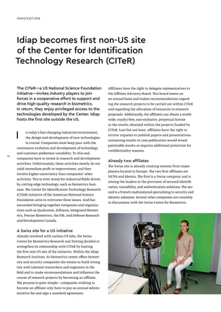 INNOVATION
Idiap becomes first non-US site
of the Center for Identification
Technology Research (CITeR)
I n today’s fast changing industrial environment,
the design and development of new technologies
is crucial. Companies must keep pace with the
continuous evolution and development of technology
and customer preference variability. To this end,
companies have to invest in research and development
activities. Unfortunately, these activities mostly do not
yield immediate profit or improvement, and they
involve higher uncertainty than companies’ other
activities. This is even worse for industrial fields driven
by cutting-edge technology, such as biometrics busi-
ness. The Center for Identification Technology Research
(CITeR) initiative of the American National Science
Foundation aims to overcome these issues. And has
succeeded bringing together companies and organiza-
tions such as Qualcomm, Infineon, Integrated Biomet-
rics, Precise Biometrics, the FBI, and Defense Research
and Development Canada.
A Swiss site for a US initiative
Already involved with various US labs, the Swiss
Center for Biometrics Research and Testing decided to
strengthen its relationship with CITeR by hosting
the first non-US site of the initiative. Within the Idiap
Research Institute, its biometrics center offers biomet-
rics and security companies the means to build strong
ties with talented researchers and engineers in the
field and to make recommendations and influence the
course of research projects by becoming an affiliate.
The process is quite simple—companies wishing to
become an affiliate only have to pay an annual admin-
istrative fee and sign a standard agreement.
Affiliates have the right to delegate representatives to
the Affiliate Advisory Board. This board meets on
an annual basis and makes recommendations regard-
ing the research projects to be carried out within CITeR
and regarding the allocation of resources to research
proposals. Additionally, the affiliates can obtain a world-
wide, royalty-free, non-exclusive, perpetual license
to the results obtained within the projects funded by
CITeR. Last but not least, affiliates have the right to
review requests to publish papers and presentations
containing results in case publication would reveal
patentable results or requires additional protection for
confidentiality reasons.
Already two affiliates
The Swiss site is already creating interest from major
players located in Europe. The two first affiliates are
SICPA and Idemia. The first is a Swiss company and is
among the leaders in the provision of secured identifi-
cation, traceability, and authentication solutions. The sec-
ond is a French multinational specializing in security and
identity solutions. Several other companies are currently
in discussions with the Swiss Center for Biometrics.
The CITeR—a US National Science Foundation
initiative—invites industry players to join
forces in a cooperative effort to support and
drive high-quality research in biometrics.
In return, they enjoy privileged access to the
technologies developed by the Center. Idiap
hosts the first site outside the US.
30
30
 