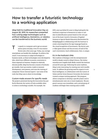 T o speak to a computer and to get an answer
seems quite everyday, even if it was science
fiction only a few years ago. Today, any average
smartphone can handle this challenge. To achieve this
result, it was necessary to adapt technologies to
business needs, as these technologies were developed in
labs, which have different economic constraints to
those imposed on business. Despite its relatively
discrete profile, Idiap has become a master of technolo-
gy transfer. Start-up creation, made-to-measure
development, joint patents, and even the training of
companies’ future internal experts—just some of the
tools that Idiap uses to share its knowledge.
Custom-made answers for specific needs
The projects presented during the Innovation Day per-
fectly illustrate the variety of tools available when
it comes to technology transfer. For example, the
How to transfer a futuristic technology
to a working application
EPFL start-up Global ID came to Idiap looking for the
Institute’s expertise in biometrics in order to vali-
date its identification system based on the vein pat-
tern of the hand. Zurich’s University of Applied
Sciences in Special Needs Education (Hochschule für
Heilpädagogik) is collaborating with the Institute to
create a learning device for sign language based on
the visual recognition of movements. The device uses
a video game sensor and the accuracy of each of the
user’s movements. Each collaboration, then, is unique.
It’s in the Institute’s DNA
This tradition of dialogue with the entrepreneurial
world is deeply rooted in Idiap’s history. The Italian
manufacturer Angello Dalle Molle created the Institute
around 30 years ago. Following the same tradition,
Idiap is also innovating, by creating new tech transfer
tools. To address the growing need for experts in arti-
ficial intelligence, in collaboration with the Canton of
Valais and the Swiss Distance University the Institute
created a unique training approach. This program
allows companies to develop a specific project and to
simultaneously train one or more employees. The pro-
gram’s success was immediate, and a second group of
students will begin their training early in 2020.
TECHNOLOGY TRANSFER
Idiap held its traditional Innovation Day on
August 28, 2019. Its researchers presented
how cutting-edge technologies such as
artificial intelligence, biometrics, or robotics
can be transferred to the business world.
31
31
 