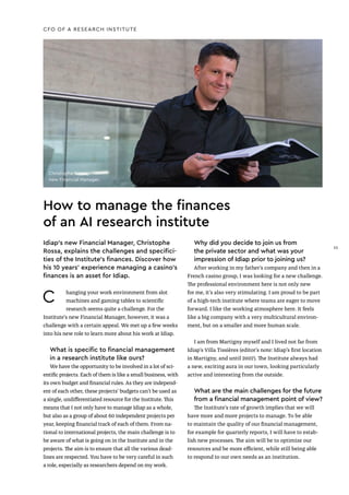 How to manage the finances
of an AI research institute
Idiap’s new Financial Manager, Christophe
Rossa, explains the challenges and specifici-
ties of the Institute’s finances. Discover how
his 10 years’ experience managing a casino’s
finances is an asset for Idiap.
C hanging your work environment from slot
machines and gaming tables to scientific
research seems quite a challenge. For the
Institute's new Financial Manager, however, it was a
challenge with a certain appeal. We met up a few weeks
into his new role to learn more about his work at Idiap.
What is specific to financial management
in a research institute like ours?
We have the opportunity to be involved in a lot of sci-
entific projects. Each of them is like a small business, with
its own budget and financial rules. As they are independ-
ent of each other, these projects’ budgets can’t be used as
a single, undifferentiated resource for the Institute. This
means that I not only have to manage Idiap as a whole,
but also as a group of about 60 independent projects per
year, keeping financial track of each of them. From na-
tional to international projects, the main challenge is to
be aware of what is going on in the Institute and in the
projects. The aim is to ensure that all the various dead-
lines are respected. You have to be very careful in such
a role, especially as researchers depend on my work.
CFO OF A RESEARCH INSTITUTE
Why did you decide to join us from
the private sector and what was your
impression of Idiap prior to joining us?
After working in my father’s company and then in a
French casino group, I was looking for a new challenge.
The professional environment here is not only new
for me, it’s also very stimulating. I am proud to be part
of a high-tech institute where teams are eager to move
forward. I like the working atmosphere here. It feels
like a big company with a very multicultural environ-
ment, but on a smaller and more human scale.
I am from Martigny myself and I lived not far from
Idiap’s Villa Tissières (editor’s note: Idiap’s first location
in Martigny, and until 2007). The Institute always had
a new, exciting aura in our town, looking particularly
active and interesting from the outside.
What are the main challenges for the future
from a financial management point of view?
The Institute’s rate of growth implies that we will
have more and more projects to manage. To be able
to maintain the quality of our financial management,
for example for quarterly reports, I will have to estab-
lish new processes. The aim will be to optimize our
resources and be more efficient, while still being able
to respond to our own needs as an institution.
Christophe Rossa,
new Financial Manager.
33
33
 