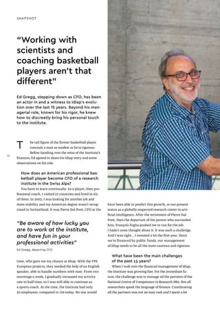 Ed Gregg, stepping down as CFO, has been
an actor in and a witness to Idiap’s evolu-
tion over the last 15 years. Beyond his man-
agerial role, known for his rigor, he knew
how to discreetly bring his personal touch
to the institute.
SNAPSHOT
T he tall figure of the former basketball player
conceals a man as modest as he is rigorous.
Before handing over the reins of the Institute’s
finances, Ed agreed to share his Idiap story and some
observations on his role.
How does an American professional bas-
ketball player become CFO of a research
institute in the Swiss Alps?
You have to learn continually. As a player, then pro-
fessional coach, I visited 22 countries and lived in six
of them. In 2003, I was looking for another job and
more stability and my American degree wasn’t recog-
nized in Switzerland. It was Pierre Dal Pont, CFO at the
time, who gave me my chance at Idiap. With the FP6
European projects, they needed the help of an English
speaker, able to handle numbers with ease. From two
mornings a week, I gradually increased my activity
rate to half-time, so I was still able to continue as
a sports coach. At the time, the Institute had only
50 employees. compared to 129 today. No one would
have been able to predict this growth, or our present
status as a globally respected research center in arti-
ficial intelligence. After the retirement of Pierre Dal
Pont, then the departure of the person who succeeded
him, François Foglia pushed me to run for the job.
I hadn’t even thought about it. It was such a challenge.
And I was right... I sweated a lot the first year. Since
we’re financed by public funds, our management
of Idiap needs to be all the more cautious and rigorous.
What have been the main challenges
of the past 15 years?
When I took over the financial management of Idiap,
the Institute was growing fast. For the immediate fu-
ture, the challenge was to manage all the partners of the
National Centre of Competence in Research IM2. Not all
researchers speak the language of finance. Coordinating
all the partners was not an easy task and I spent a lot
“Working with
scientists and
coaching basketball
players aren’t that
different"
“Be aware of how lucky you
are to work at the institute,
and have fun in your
professional activities"
Ed Gregg, departing CFO
34
34
 