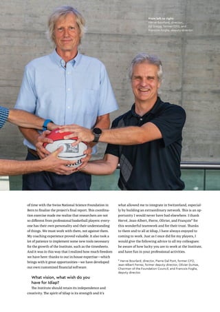 of time with the Swiss National Science Foundation in
Bern to finalize the project’s final report. This coordina-
tion exercise made me realize that researchers are not
so different from professional basketball players: every-
one has their own personality and their understanding
of things. We must work with them, not against them.
My coaching experience proved valuable. It also took a
lot of patience to implement some new tools necessary
for the growth of the Institute, such as the timesheets.
And it was in this way that I realized how much freedom
we have here: thanks to our in-house expertise—which
brings with it great opportunities—we have developed
our own customized financial software.
What vision, what wish do you
have for Idiap?
The Institute should retain its independence and
creativity. The spirit of Idiap is its strength and it’s
what allowed me to integrate in Switzerland, especial-
ly by building an extraordinary network. This is an op-
portunity I would never have had elsewhere. I thank
Hervé, Jean-Albert, Pierre, Olivier, and François* for
this wonderful teamwork and for their trust. Thanks
to them and to all at Idiap, I have always enjoyed to
coming to work. Just as I once did for my players, I
would give the following advice to all my colleagues:
be aware of how lucky you are to work at the Institute,
and have fun in your professional activities.
* Herve Bourlard, director, Pierre Dal Pont, former CFO,
Jean-Albert Ferrez, former deputy director, Olivier Dumas,
Chairman of the Foundation Council, and Francois Foglia,
deputy director.
From left to right:
Herve Bourlard, director,
Ed Gregg, former CFO, and
Francois Foglia, deputy director.
35
35
 