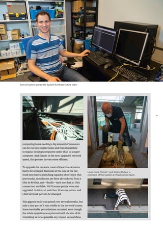 computing tasks needing a big amount of resources
can be cut into smaller tasks and then dispatched
to regular desktop computers rather than to a super-
computer. And thanks to the new, upgraded network
speed, this process is even more efficient.
To upgrade the network, most of its active elements
had to be replaced. Elements at the core of the net-
work now have a switching capacity of 10 Tb/s (1 Tb/s
previously), distribution per floor skyrocketed from 2
Gb/s to 80 Gb/s, and—finally—each user has a 1 Gb/s
connection available. Wi-Fi access points were also
upgraded. In total, 40 switches, 20 access points, and
1,600 network ports to be changed.
This gigantic task was spread over several months, but
only a tiny part of it was visible to the network’s users.
Some inevitable perturbations occurred, even though
the whole operation was planned with the aim of di-
minishing as far as possible any impact on workflow.
Samuel Aymon joined the System & Infrastructure team.
Louis-Marie Plumel ↑ and Cédric Dufour ↓,
members of the System & Infrastructure team.
37
37
 