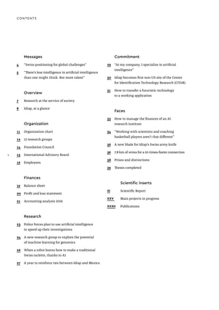 CONTENTS
Messages
4 “Swiss positioning for global challenges”
5 “There’s less intelligence in artificial intelligence
than one might think. But more talent”
Overview
7 Research at the service of society
8 Idiap, at a glance
Organization
11 Organization chart
12 12 research groups
14 Foundation Council
15 International Advisory Board
16 Employees
Finances
19 Balance sheet
20 Profit and loss statement
21 Accounting analysis 2019
Research
23 Police forces plan to use artificial intelligence
to speed up their investigations
24 A new research group to explore the potential
of machine learning for genomics
26 When a robot learns how to make a traditional
Swiss raclette, thanks to AI
27 A year to reinforce ties between Idiap and Mexico
Commitment
29 “At my company, I specialize in artificial
intelligence”
30 Idiap becomes first non-US site of the Center
for Identification Technology Research (CITeR)
31 How to transfer a futuristic technology
to a working application
Faces
33 How to manage the finances of an AI
research institute
34 “Working with scientists and coaching
basketball players aren’t that different”
36 A new blade for Idiap’s Swiss army knife
36 7.8 km of wires for a 10-times-faster connection
38 Prizes and distinctions
39 Theses completed
Scientific inserts
III Scientific Report
XXV Main projects in progress
XXXII Publications
2
2
 