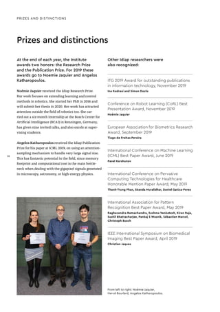 Prizes and distinctions
At the end of each year, the Institute
awards two honors: the Research Prize
and the Publication Prize. For 2019 these
awards go to Noemie Jaquier and Angelos
Katharopoulos.
Noémie Jaquier received the Idiap Research Prize.
Her work focuses on extending learning and control
methods in robotics. She started her PhD in 2016 and
will submit her thesis in 2020. Her work has attracted
attention outside the field of robotics too. She car-
ried out a six-month internship at the Bosch Center for
Artificial Intelligence (BCAI) in Renningen, Germany,
has given nine invited talks, and also excels at super-
vising students.
Angelos Katharopoulos received the Idiap Publication
Prize for his paper at ICML 2019, on using an attention-
sampling mechanism to handle very large signal size.
This has fantastic potential in the field, since memory
footprint and computational cost is the main bottle-
neck when dealing with the gigapixel signals generated
in microscopy, astronomy, or high-energy physics.
Other Idiap researchers were
also recognized:
ITG 2019 Award for outstanding publications
in information technology, November 2019
Ina Kodrasi and Simon Doclo
Conference on Robot Learning (CoRL) Best
Presentation Award, November 2019
Noémie Jaquier
European Association for Biometrics Research
Award, September 2019
Tiago de Freitas Pereira
International Conference on Machine Learning
(ICML) Best Paper Award, June 2019
Pavel Korshunov
International Conference on Pervasive
Computing Technologies for Healthcare
Honorable Mention Paper Award, May 2019
Thanh-Trung Phan, Skanda Muralidhar, Daniel Gatica-Perez
International Association for Pattern
Recognition Best Paper Award, May 2019
Raghavendra Ramachandra, Sushma Venkatesh, Kiran Raja,
Sushil Bhattacharjee, Pankaj S Wasnik, Sébastien Marcel,
Christoph Busch
IEEE International Symposium on Biomedical
Imaging Best Paper Award, April 2019
Christian Jaques
From left to right: Noémie Jaquier,
Hervé Bourlard, Angelos Katharopoulos.
PRIZES AND DISTINCTIONS
38
38
 