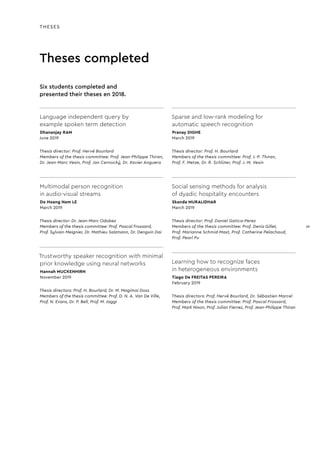 Theses completed
THESES
Language independent query by
example spoken term detection
Dhananjay RAM
June 2019
Thesis director: Prof. Hervé Bourlard
Members of the thesis committee: Prof. Jean-Philippe Thiran,
Dr. Jean-Marc Vesin, Prof. Jan Cernocký, Dr. Xavier Anguera
Multimodal person recognition
in audio-visual streams
Do Hoang Nam LE
March 2019
Thesis director: Dr. Jean-Marc Odobez
Members of the thesis committee: Prof. Pascal Frossard,
Prof. Sylvain Meignier, Dr. Mathieu Salzmann, Dr. Dengxin Dai
Trustworthy speaker recognition with minimal
prior knowledge using neural networks
Hannah MUCKENHIRN
November 2019
Thesis directors: Prof. H. Bourlard, Dr. M. Magimai Doss
Members of the thesis committee: Prof. D. N. A. Van De Ville,
Prof. N. Evans, Dr. P. Bell, Prof. M. Jaggi
Sparse and low-rank modeling for
automatic speech recognition
Pranay DIGHE
March 2019
Thesis director: Prof. H. Bourlard
Members of the thesis committee: Prof. J.-P. Thiran,
Prof. F. Metze, Dr. R. Schlüter, Prof. J.-M. Vesin
Social sensing methods for analysis
of dyadic hospitality encounters
Skanda MURALIDHAR
March 2019
Thesis director: Prof. Daniel Gatica-Perez
Members of the thesis committee: Prof. Denis Gillet,
Prof. Marianne Schmid-Mast, Prof. Catherine Pelachaud,
Prof. Pearl Pu
Learning how to recognize faces
in heterogeneous environments
Tiago De FREITAS PEREIRA
February 2019
Thesis directors: Prof. Hervé Bourlard, Dr. Sébastien Marcel
Members of the thesis committee: Prof. Pascal Frossard,
Prof. Mark Nixon, Prof. Julian Fierrez, Prof. Jean-Philippe Thiran
Six students completed and
presented their theses en 2018.
39
39
 