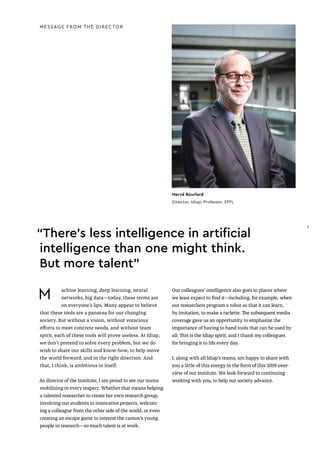 Hervé Bourlard
Director, Idiap; Professor, EPFL
MESSAGE FROM THE DIRECTOR
M achine learning, deep learning, neural
networks, big data—today, these terms are
on everyone’s lips. Many appear to believe
that these tools are a panacea for our changing
society. But without a vision, without voracious
efforts to meet concrete needs, and without team
spirit, each of these tools will prove useless. At Idiap,
we don’t pretend to solve every problem, but we do
wish to share our skills and know-how, to help move
the world forward, and in the right direction. And
that, I think, is ambitious in itself.
As director of the Institute, I am proud to see our teams
mobilizing in every respect. Whether that means helping
a talented researcher to create her own research group,
involving our students in innovative projects, welcom-
ing a colleague from the other side of the world, or even
creating an escape game to interest the canton’s young
people in research—so much talent is at work.
Our colleagues’ intelligence also goes to places where
we least expect to find it—including, for example, when
our researchers program a robot so that it can learn,
by imitation, to make a raclette. The subsequent media
coverage gave us an opportunity to emphasize the
importance of having to hand tools that can be used by
all. This is the Idiap spirit, and I thank my colleagues
for bringing it to life every day.
I, along with all Idiap’s teams, am happy to share with
you a little of this energy in the form of this 2019 over-
view of our Institute. We look forward to continuing
working with you, to help our society advance.
“There’s less intelligence in artificial
intelligence than one might think.
But more talent”
5
5
 