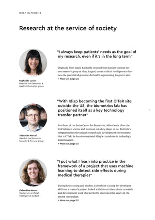 Research at the service of society
IDIAP IN PROFILE
“I always keep patients’ needs as the goal of
my research, even if it’s in the long term"
Originally from Valais, Raphaëlle returned from London to create her
own research group at Idiap. Its goal, to use artificial intelligence to har-
ness the potential of genomics for health. A promising, long-term aim.
→ More on page 24
Raphaëlle Luisier
Head of the Genomics &
Health Informatics group
“I put what I learn into practice in the
framework of a project that uses machine
learning to detect side effects during
medical therapies"
During her training and studies, Colombine is using her developer
skills on a research project linked with latent tuberculosis: research
and development work that perfectly illustrates the assets of the
course curriculum.
→ More on page 29
Colombine Verzat
Master’s in Artiﬁcial
Intelligence student
“With Idiap becoming the first CITeR site
outside the US, the biometrics lab has
positioned itself as a key technology
transfer partner"
Also head of the Swiss Center for Biometrics, Sébastien is often the
link between science and business. As a key player in our Institute’s
integration into the unique research and development environment
that is CITeR, he has demonstrated Idiap’s crucial role in technology
dissemination.
→ More on page 30
Sébastien Marcel
Head of the Biometric
Security & Privacy group
7
7
 